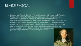 BLAISE PASCAL
 (Blaise o Blas Pascal; Clermont-Ferrand, Francia, 1623 - París, 1662) Filósofo,
físico y matemático francés. Genio precoz y de clara inteligencia, su
entusiasmo juvenil por la ciencia se materializó en importantes y
precursoras aportaciones a la física y a las matemáticas. En su madurez, sin
embargo, se aproximó al jansenismo, y, frente al racionalismo imperante,
emprendió la formulación de una filosofía de signo cristiano (truncada por
su prematuro fallecimiento), en la que sobresalen especialmente sus
reflexiones sobre la condición humana, de la que supo apreciar tanto su
grandiosa dignidad como su mísera insignificancia.
 