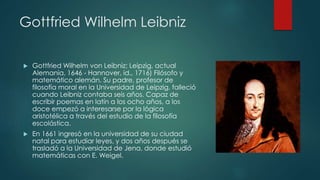 Gottfried Wilhelm Leibniz
 Gottfried Wilhelm von Leibniz; Leipzig, actual
Alemania, 1646 - Hannover, id., 1716) Filósofo y
matemático alemán. Su padre, profesor de
filosofía moral en la Universidad de Leipzig, falleció
cuando Leibniz contaba seis años. Capaz de
escribir poemas en latín a los ocho años, a los
doce empezó a interesarse por la lógica
aristotélica a través del estudio de la filosofía
escolástica.
 En 1661 ingresó en la universidad de su ciudad
natal para estudiar leyes, y dos años después se
trasladó a la Universidad de Jena, donde estudió
matemáticas con E. Weigel.
 