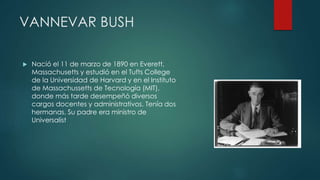 VANNEVAR BUSH
 Nació el 11 de marzo de 1890 en Everett,
Massachusetts y estudió en el Tufts College
de la Universidad de Harvard y en el Instituto
de Massachussetts de Tecnología (MIT),
donde más tarde desempeñó diversos
cargos docentes y administrativos. Tenía dos
hermanas. Su padre era ministro de
Universalist
 