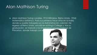 Alan Mathison Turing
 (Alan Mathison Turing; Londres, 1912-Wilmslow, Reino Unido, 1954)
Matemático británico. Pasó sus primeros trece años en la India,
donde su padre trabajaba en la Administración colonial. De
regreso al Reino Unido, estudió en el King's College y, tras su
graduación, se trasladó a la Universidad estadounidense de
Princeton, donde trabajó con el lógico A. Church.
 