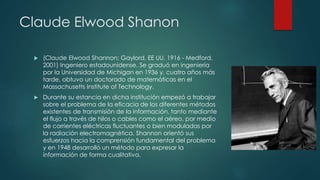 Claude Elwood Shanon
 (Claude Elwood Shannon; Gaylord, EE UU, 1916 - Medford,
2001) Ingeniero estadounidense. Se graduó en ingeniería
por la Universidad de Michigan en 1936 y, cuatro años más
tarde, obtuvo un doctorado de matemáticas en el
Massachusetts Institute of Technology.
 Durante su estancia en dicha institución empezó a trabajar
sobre el problema de la eficacia de los diferentes métodos
existentes de transmisión de la información, tanto mediante
el flujo a través de hilos o cables como el aéreo, por medio
de corrientes eléctricas fluctuantes o bien moduladas por
la radiación electromagnética. Shannon orientó sus
esfuerzos hacia la comprensión fundamental del problema
y en 1948 desarrolló un método para expresar la
información de forma cualitativa.
 