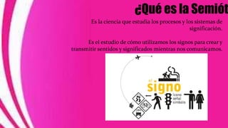 ¿Qué es la Semiót
Es la ciencia que estudia los procesos y los sistemas de
significación.
Es el estudio de cómo utilizamos los signos para crear y
transmitir sentidos y significados mientras nos comunicamos.
 