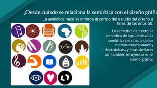¿Desde cuándo se relaciona la semiótica con el diseño gráfic
La semiótica hace su entrada al campo del estudio del diseño a
fines de los años 50.
La semiótica del texto, la
semiótica de la publicidad, la
semiótica del cine, la de los
medios audiovisuales y
electrónicos, y otras similares
son también influyentes en el
diseño gráfico
 