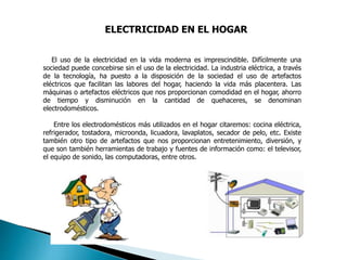 ELECTRICIDAD EN EL HOGAR
El uso de la electricidad en la vida moderna es imprescindible. Difícilmente una
sociedad puede concebirse sin el uso de la electricidad. La industria eléctrica, a través
de la tecnología, ha puesto a la disposición de la sociedad el uso de artefactos
eléctricos que facilitan las labores del hogar, haciendo la vida más placentera. Las
máquinas o artefactos eléctricos que nos proporcionan comodidad en el hogar, ahorro
de tiempo y disminución en la cantidad de quehaceres, se denominan
electrodomésticos.
Entre los electrodomésticos más utilizados en el hogar citaremos: cocina eléctrica,
refrigerador, tostadora, microonda, licuadora, lavaplatos, secador de pelo, etc. Existe
también otro tipo de artefactos que nos proporcionan entretenimiento, diversión, y
que son también herramientas de trabajo y fuentes de información como: el televisor,
el equipo de sonido, las computadoras, entre otros.
 