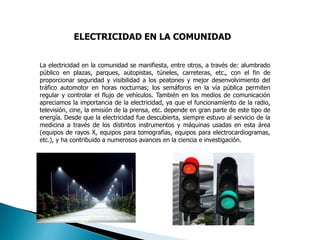 ELECTRICIDAD EN LA COMUNIDAD
La electricidad en la comunidad se manifiesta, entre otros, a través de: alumbrado
público en plazas, parques, autopistas, túneles, carreteras, etc., con el fin de
proporcionar seguridad y visibilidad a los peatones y mejor desenvolvimiento del
tráfico automotor en horas nocturnas; los semáforos en la vía pública permiten
regular y controlar el flujo de vehículos. También en los medios de comunicación
apreciamos la importancia de la electricidad, ya que el funcionamiento de la radio,
televisión, cine, la emisión de la prensa, etc. depende en gran parte de este tipo de
energía. Desde que la electricidad fue descubierta, siempre estuvo al servicio de la
medicina a través de los distintos instrumentos y máquinas usadas en esta área
(equipos de rayos X, equipos para tomografías, equipos para electrocardiogramas,
etc.), y ha contribuido a numerosos avances en la ciencia e investigación.
 