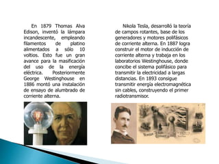 En 1879 Thomas Alva
Edison, inventó la lámpara
incandescente, empleando
filamentos de platino
alimentados a sólo 10
voltios. Esto fue un gran
avance para la masificación
del uso de la energía
eléctrica. Posteriormente
George Westinghouse en
1886 montó una instalación
de ensayo de alumbrado de
corriente alterna.
Nikola Tesla, desarrolló la teoría
de campos rotantes, base de los
generadores y motores polifásicos
de corriente alterna. En 1887 logra
construir el motor de inducción de
corriente alterna y trabaja en los
laboratorios Westinghouse, donde
concibe el sistema polifásico para
transmitir la electricidad a largas
distancias. En 1893 consigue
transmitir energía electromagnética
sin cables, construyendo el primer
radiotransmisor.
 