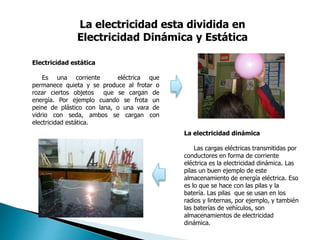 La electricidad esta dividida en
Electricidad Dinámica y Estática
Electricidad estática
Es una corriente eléctrica que
permanece quieta y se produce al frotar o
rozar ciertos objetos que se cargan de
energía. Por ejemplo cuando se frota un
peine de plástico con lana, o una vara de
vidrio con seda, ambos se cargan con
electricidad estática.
La electricidad dinámica
Las cargas eléctricas transmitidas por
conductores en forma de corriente
eléctrica es la electricidad dinámica. Las
pilas un buen ejemplo de este
almacenamiento de energía eléctrica. Eso
es lo que se hace con las pilas y la
batería. Las pilas que se usan en los
radios y linternas, por ejemplo, y también
las baterías de vehículos, son
almacenamientos de electricidad
dinámica.
 