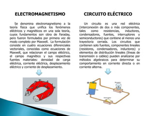 ELECTROMAGNETISMO CIRCUITO ELÉCTRICO
Se denomina electromagnetismo a la
teoría física que unifica los fenómenos
eléctricos y magnéticos en una sola teoría,
cuyos fundamentos son obra de Faraday,
pero fueron formulados por primera vez de
modo completo por Maxwell. La formulación
consiste en cuatro ecuaciones diferenciales
vectoriales, conocidas como ecuaciones de
Maxwell, que relacionan el campo eléctrico,
el campo magnético y sus respectivas
fuentes materiales: densidad de carga
eléctrica, corriente eléctrica, desplazamiento
eléctrico y corriente de desplazamiento.
Un circuito es una red eléctrica
(interconexión de dos o más componentes,
tales como resistencias, inductores,
condensadores, fuentes, interruptores y
semiconductores) que contiene al menos una
trayectoria cerrada. Los circuitos que
contienen solo fuentes, componentes lineales
(resistores, condensadores, inductores) y
elementos de distribución lineales (líneas de
transmisión o cables) pueden analizarse por
métodos algebraicos para determinar su
comportamiento en corriente directa o en
corriente alterna.
 