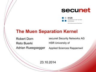 . 
secunet Security Networks AG 
. 
. 
The Muen Separation Kernel 
.. Robert Dorn 
Reto Buerki 
Adrian Rueegsegger 
HSR University of 
Applied Sciences Rapperswil 
23.10.2014 
 