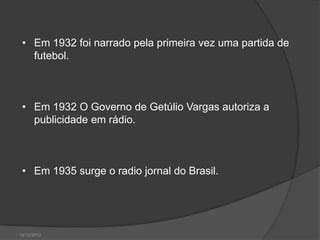 • Em 1932 foi narrado pela primeira vez uma partida de
   futebol.



 • Em 1932 O Governo de Getúlio Vargas autoriza a
   publicidade em rádio.



 • Em 1935 surge o radio jornal do Brasil.




14/12/2012
 