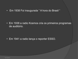 • Em 1938 Foi inaugurada “ A hora do Brasil “



   • Em 1938 a radio Kosmos cria os primeiros programas
     de auditório.



   • Em 1941 a radio lança o reporter ESSO.




14/12/2012
 