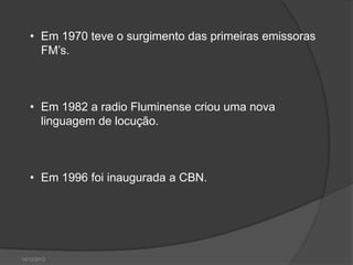 • Em 1970 teve o surgimento das primeiras emissoras
     FM’s.



   • Em 1982 a radio Fluminense criou uma nova
     linguagem de locução.



   • Em 1996 foi inaugurada a CBN.




14/12/2012
 