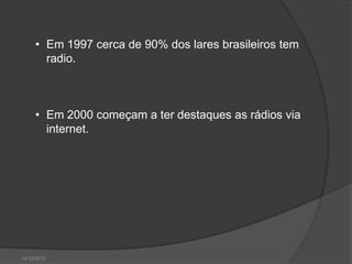 • Em 1997 cerca de 90% dos lares brasileiros tem
       radio.



     • Em 2000 começam a ter destaques as rádios via
       internet.




14/12/2012
 