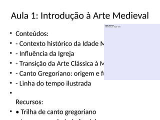Aula 1: Introdução à Arte Medieval
• Conteúdos:
• - Contexto histórico da Idade Média
• - Influência da Igreja
• - Transição da Arte Clássica à Medieval
• - Canto Gregoriano: origem e função
• - Linha do tempo ilustrada
•
Recursos:
• • Trilha de canto gregoriano
 
