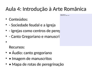 Aula 4: Introdução à Arte Românica
• Conteúdos:
• - Sociedade feudal e a Igreja
• - Igrejas como centros de peregrinação
• - Canto Gregoriano e manuscritos musicais
•
Recursos:
• • Áudio: canto gregoriano
• • Imagem de manuscritos
• • Mapa de rotas de peregrinação
 
