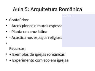 Aula 5: Arquitetura Românica
• Conteúdos:
• - Arcos plenos e muros espessos
• - Planta em cruz latina
• - Acústica nos espaços religiosos
•
Recursos:
• • Exemplos de igrejas românicas
• • Experimento com eco em igrejas
 
