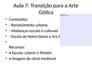 Aula 7: Transição para a Arte
Gótica
• Conteúdos:
• - Renascimento urbano
• - Mudanças sociais e culturais
• - Escola de Notre-Dame e Ars Antiqua
•
Recursos:
• • Escuta: Léonin e Pérotin
• • Imagem de vitral medieval
 