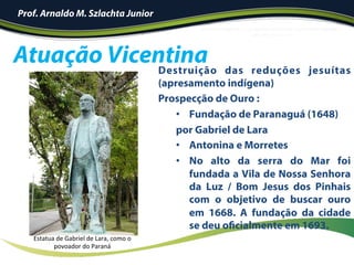 Atuação Vicentina
Prof. Arnaldo M. Szlachta Junior
Destruição das reduções jesuítas
(apresamento indígena)
Prospecção de Ouro :
•  Fundação de Paranaguá (1648)
por Gabriel de Lara
•  Antonina e Morretes
•  No alto da serra do Mar foi
fundada a Vila de Nossa Senhora
da Luz / Bom Jesus dos Pinhais
com o objetivo de buscar ouro
em 1668. A fundação da cidade
se deu oficialmente em 1693.
Estatua	de	Gabriel	de	Lara,	como	o	
povoador	do	Paraná	
 