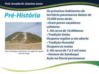 Pré-História
Os primeiros habitantes do
território paranaense datam de
10.000 anos atrás.
• Eram povos caçadores-
coletores
1.  Há cerca de 10.000anos
• Tradição Umbu
Ocupava regiões a céu aberto
• Tradição Humaitá
Ocupava as matas
2. Há cerca de 7 à 5 mil anos
• Homem do Sambaqui
Ação no litoral paranaense
	
!
Outro	Sambaqui	catarinense	na	região	de	Laguna	
visto	de	longe.	
Prof. Arnaldo M. Szlachta Junior
 
