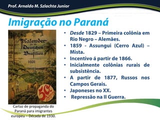 Prof. Arnaldo M. Szlachta Junior
•  Desde 1829 – Primeira colônia em
Rio Negro – Alemães.
•  1859 - Assungui (Cerro Azul) –
Mista.
•  Incentivo á partir de 1866.
•  Inicialmente colônias rurais de
subsistência.
•  A partir de 1877, Russos nos
Campos Gerais.
•  Japoneses no XX.
•  Repressão na II Guerra.
Imigração no Paraná
Cartaz	de	propaganda	do	
Paraná	para	imigrantes	
europeu	–	Década	de	1930.	
 