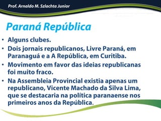 •  Alguns clubes.
•  Dois jornais republicanos, Livre Paraná, em
Paranaguá e a A República, em Curitiba.
•  Movimento em favor das ideias republicanas
foi muito fraco.
•  Na Assembleia Provincial existia apenas um
republicano, Vicente Machado da Silva Lima,
que se destacaria na política paranaense nos
primeiros anos da República.	
Paraná República
Prof. Arnaldo M. Szlachta Junior
 