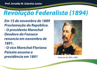 Revolução Federalista (1894)
Em 15 de novembro de 1889
Proclamação da República.
- O presidente Marechal
Deodoro da Fonseca
renuncia em novembro de
1891.
- O vice Marechal Floriano
Peixoto assume a
presidência em 1891 Governou	de	1891	a	1894	
Prof. Arnaldo M. Szlachta Junior
 