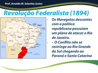 Revolução Federalista (1894)
-  Os Maragatos descontes
com a politica
republicana possuiam
um plano de atacar o Rio
de Janeiro.
-  - O Conflito não se
restringe ao Rio Grande
do Sul chegando ao
Paraná e Santa Catarina
Prof. Arnaldo M. Szlachta Junior
 