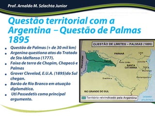 •  Questão de Palmas (+ de 30 mil km)
•  Argenina questiona atos do Tratado
de Sto Idelfonso (1777).
•  Faixa de terra de Chopim, Chapecó e
Palmas
•  Grover Clevelad, E.U.A. (1895)do Sul
chegan.
•  Barão de Rio Branco em atuação
diplomática.
•  Uti Possedetis como principal
argumento.
Questão territorial com a
Argentina – Questão de Palmas
1895
Prof. Arnaldo M. Szlachta Junior
 