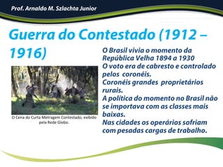 Guerra do Contestado (1912 –
1916)
O	Cena	do	Curta	Metragem	Contestado,	exibido	
pela	Rede	Globo.	
O Brasil vivia o momento da
República Velha 1894 a 1930
O voto era de cabresto e controlado
pelos coronéis.
Coronéis grandes proprietários
rurais.
A política do momento no Brasil não
se importava com as classes mais
baixas.
Nas cidades os operários sofriam
com pesadas cargas de trabalho.
Prof. Arnaldo M. Szlachta Junior
 