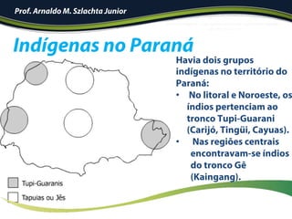 !
Prof. Arnaldo M. Szlachta Junior
Havia dois grupos
indígenas no território do
Paraná:
•  No litoral e Noroeste, os
índios pertenciam ao
tronco Tupi-Guarani
(Carijó, Tingüi, Cayuas).
•  Nas regiões centrais
encontravam-se índios
do tronco Gê
(Kaingang).
Indígenas no Paraná
 