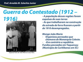 Guerra do Contestado (1912 –
1916)
- A população dessas regiões foram
expulsas de suas terras
- As que trabalharam na construção
da estrada de ferro ficaram a partir
de 1910 desempregados.
Monge João Maria
-  Organizou povoados que
chamava de Monarquia Celeste.
-  -Era contrário a república.
Fundou povoados em Taquaruçu
(Município de Curitibanos em SC)
Suposta	foto	de	José	Maria	e	seus	ﬁeis.	
Prof. Arnaldo M. Szlachta Junior
 