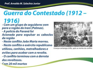 - Com um grupo de seguidores vem
para a região do Irani (Palmas(.
- A polícia do Paraná foi
Acionada para expulsar os caboclos
da região
- Neste conflito João Maria morreu.
- Neste conflito o exército republicano
utilizou, canhões, metralhadores e
aviões para acabar com a revolta.
- O conflito terminou com a derrota
dos revoltosos.
Com 20 mil mortos
Guerra do Contestado (1912 –
1916)
Crianças	sertanejas	órfãs,	após	as	mortes	do	conﬂito		
Prof. Arnaldo M. Szlachta Junior
 