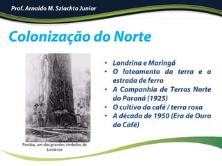 Colonização do Norte
Prof. Arnaldo M. Szlachta Junior
•  Londrina e Maringá
•  O loteamento da terra e a
estrada de ferro
•  A Companhia de Terras Norte
do Paraná (1925)
•  O cultivo do café / terra roxa
•  A década de 1950 (Era de Ouro
do Café)
Peroba,	um	dos	grandes	símbolos	de	
Londrina	
 