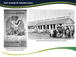 Prof. Arnaldo M. Szlachta Junior
Propaganda	das	terras	de	Londrina		
no	início	da	década	de	1950.	
Sede	da	cia	de	terras	Norte	do	Paraná	em	Londrina	
 