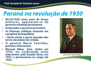 •  05/10/1930 coma poio de forças
militares, apossaram-se do
governo estadual paranaense
•  Instaurado o governo provisório
•  As finanças públicas estavam em
completo desequilíbrio
•  . Havia ainda a grave questão das
terras devolutas do estado.
•  O general Mário Tourinho,
primeiro interventor.
•  Manuel Ribas. Este, eleito em
1935, foi confirmado como
interventor pelo Estado Novo, em
1937, e permaneceu no cargo até
1945.
Paraná na revolução de 1930
Prof. Arnaldo M. Szlachta Junior
Interventor	Manoel	Ribas	
 