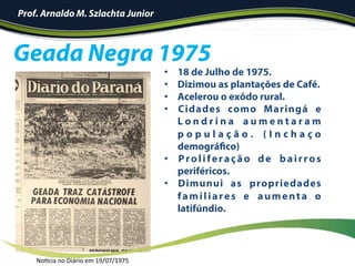 •  18 de Julho de 1975.
•  Dizimou as plantações de Café.
•  Acelerou o exôdo rural.
•  Cidades como Maringá e
L o n d r i n a a u m e n t a r a m
p o p u l a ç ã o . ( I n c h a ç o
demográfico)
•  Proliferação de bairros
periféricos.
•  Dimunui as propriedades
familiares e aumenta o
latifúndio.
	
Geada Negra 1975
Prof. Arnaldo M. Szlachta Junior
Noncia	no	Diário	em	19/07/1975	
 