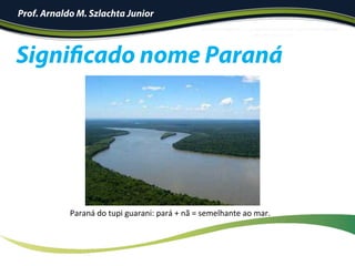 Prof. Arnaldo M. Szlachta Junior
Paraná	do	tupi	guarani:	pará	+	nã	=	semelhante	ao	mar.	
Significado nome Paraná
 