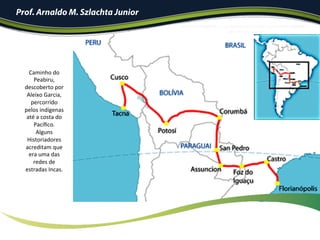 Caminho	do	
Peabiru,	
descoberto	por	
Aleixo	Garcia,	
percorrido	
pelos	indígenas	
até	a	costa	do	
Pacíﬁco.	
Alguns	
Historiadores	
acreditam	que	
era	uma	das	
redes	de	
estradas	Incas.	
Prof. Arnaldo M. Szlachta Junior
 