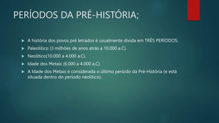 PERÍODOS DA PRÉ-HISTÓRIA;
 A história dos povos pré letrados é usualmente divida em TRÊS PERÍODOS:
 Paleolítico (3 milhões de anos atrás a 10.000 a.C).
 Neolítico(10.000 a 4.000 a.C).
 Idade dos Metais (6.000 a 4.000 a.C).
 A Idade dos Metais é considerada o último período da Pré-História (e está
situada dentro do período neolítico).
 