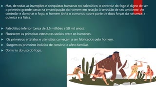  Mas, de todas as invenções e conquistas humanas no paleolítico, o controle do fogo é digno de ser
o primeiro grande passo na emancipação do homem em relação à servidão de seu ambiente. Ao
controlar e dominar o fogo, o homem tinha o comando sobre parte de duas forças da natureza: a
química e a física.
 Paleolítico inferior (cerca de 3,5 milhões a 50 mil anos):
 Florescem as primeiras estruturas sociais entre os humanos.
 Os primeiros artefatos e utensílios começam a ser fabricados pelo homem.
 Surgem os primeiros indícios de convívio e afeto familiar.
 Domínio do uso do fogo.
 