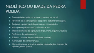 NEOLÍTICO OU IDADE DA PEDRA
POLIDA.
 É consolidada a visão do homem como um ser social.
 Percebem-se as vantagens de cooperar e trabalhar em grupos.
 Destaque e presença de lideranças nas comunidades.
 Maior preocupação com a qualidade de vida.
 Desenvolvimento da agricultura (trigo, milho, legumes, feijões).
 Fenômeno do sedentarismo.
 Trabalho com metais (iniciando com o cobre).
 Construção de armas manuais.
 Domesticação de animais e plantas. Manipulação e domínio da
reprodução das plantas.
 