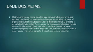 IDADE DOS METAIS.
 "Os instrumentos de pedra, tão úteis para os hominídeos nos primeiros
períodos pré-históricos, foram substituídos por outros feitos de metal. O
fogo ganhava uma nova utilidade: fundir e modelar o metal. O primeiro a
ser trabalhado foi o cobre. Com o passar do tempo, outros tipos de metais
foram utilizados, como o bronze e o ferro. Os instrumentos de metal
foram empregados como armas de guerra e no trabalho cotidiano, como a
caça, a pesca e na prática agrícola. O trabalho se tornava eficiente.
 