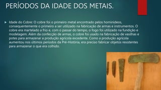 PERÍODOS DA IDADE DOS METAIS.
 Idade do Cobre: O cobre foi o primeiro metal encontrado pelos hominídeos,
consequentemente o primeiro a ser utilizado na fabricação de armas e instrumentos. O
cobre era martelado a frio e, com o passar do tempo, o fogo foi utilizado na fundição e
modelagem. Além da confecção de armas, o cobre foi usado na fabricação de vasilhas e
potes para armazenar a produção agrícola excedente. Como a produção agrícola
aumentou nos últimos períodos da Pré-História, era preciso fabricar objetos resistentes
para armazenar o que era colhido.
 