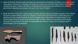  Idade do Bronze: Na busca pela formação de instrumentos resistentes, os metais encontrados eram
misturados. O bronze é o resultado da mistura do cobre com o estanho. Esse metal é mais rígido e
resistente do que o cobre e permitiu a confecção de instrumentos que resistissem ao tempo e
garantissem segurança aos grupos em guerra com seus inimigos.
 Idade do Ferro: O ferro foi o último tipo de metal utilizado pelos hominídeos durante a Pré-História.
Tal qual os outros metais, o ferro foi utilizado na fabricação de ferramentas e armas de guerra. O
diferencial é que a especificidade da técnica exigida para a fabricação do metal impediu a sua
disseminação entre os grupos pré-históricos. Para se obter o ferro, era necessária sua fundição,
remoção de impurezas e regulação da quantidade de carbono. O ferro só era utilizado após a
aprendizagem da sua preparação.
 