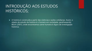 INTRODUÇÃO AOS ESTUDOS
HISTÓRICOS;
 A história é construída a partir das vivências e ações cotidianas. Assim, o
objeto de estudo da história é o homem em sociedade, parafraseando
Bloch (2001), onde encontramos carne humana é digno de investigação
histórica.
 