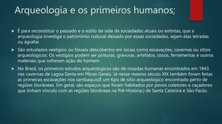 Arqueologia e os primeiros humanos;
 É para reconstituir o passado e o estilo de vida de sociedades atuais ou extintas, que a
arqueologia investiga o patrimônio cultural deixado por essas sociedades, sejam elas letradas
ou ágrafas
 São estudados vestígios ou fósseis descobertos em locais como escavações, cavernas ou sítios
arqueológicos. Os vestígios podem ser pinturas, gravuras, artefatos, ossos, ferramentas e outros
materiais que sofreram ação do homem.
 No Brasil, os primeiros estudos arqueológicos são de ossadas humanas encontrados em 1843
nas cavernas de Lagoa Santa em Minas Gerais. Já nesse mesmo século XIX também foram feitas
as primeiras escavações nos sambaquis(É um tipo de sítio arqueológico encontrado perto de
regiões litorâneas. Em geral, são espaços que foram habitados por povos coletores e caçadores
que tinham vínculo com as regiões litorâneas na Pré-História.) de Santa Catarina e São Paulo.
 