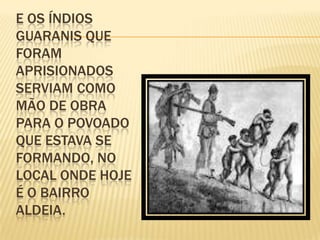 E OS ÍNDIOS
GUARANIS QUE
FORAM
APRISIONADOS
SERVIAM COMO
MÃO DE OBRA
PARA O POVOADO
QUE ESTAVA SE
FORMANDO, NO
LOCAL ONDE HOJE
É O BAIRRO
ALDEIA.
 
