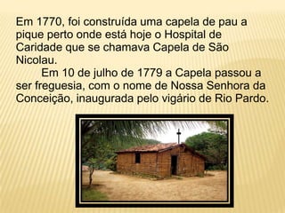 Em 1770, foi construída uma capela de pau a
pique perto onde está hoje o Hospital de
Caridade que se chamava Capela de São
Nicolau.
      Em 10 de julho de 1779 a Capela passou a
ser freguesia, com o nome de Nossa Senhora da
Conceição, inaugurada pelo vigário de Rio Pardo.
 