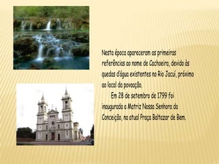 Nesta época apareceram as primeiras
referências ao nome de Cachoeira, devido às
quedas d’água existentes no Rio Jacuí, próximo
ao local da povoação.
     Em 28 de setembro de 1799 foi
inaugurada a Matriz Nossa Senhora da
Conceição, na atual Praça Baltazar de Bem.
 