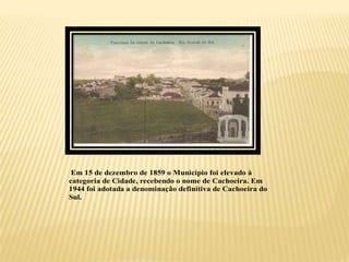 Em 15 de dezembro de 1859 o Município foi elevado à
categoria de Cidade, recebendo o nome de Cachoeira. Em
1944 foi adotada a denominação definitiva de Cachoeira do
Sul.
 